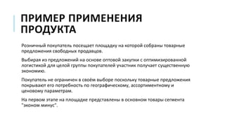ПРИМЕР ПРИМЕНЕНИЯ
ПРОДУКТА
Розничный покупатель посещает площадку на которой собраны товарные
предложения свободных продавцов.
Выбирая из предложений на основе оптовой закупки с оптимизированной
логистикой для целой группы покупателей участник получает существенную
экономию.
Покупатель не ограничен в своём выборе поскольку товарные предложения
покрывают его потребность по географическому, ассортиментному и
ценовому параметрам.
На первом этапе на площадке представлены в основном товары сегмента
"эконом минус".
 