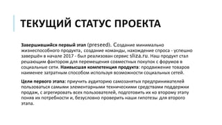 ТЕКУЩИЙ СТАТУС ПРОЕКТА
Завершившийся первый этап (preseed). Cоздание минимально
жизнеспособного продукта, создание команды, нахождение спроса - успешно
завершён в начале 2017 - был реализован сервис sliza.ru. Наш продукт стал
решающим фактором для перемещения совместных покупок с форумов в
социальные сети. Наивысшая компетенция продукта: продвижение товаров
наименее затратным способом используя возможности социальных сетей.
Цели первого этапа: приучить аудиторию самозанятых предпринимателей
пользоваться самыми элементарными техническими средствами поддержки
продаж, с агрегировать всех пользователей, подготовить их ко второму этапу
поняв их потребности и, безусловно проверить наши гипотезы для второго
этапа.
 