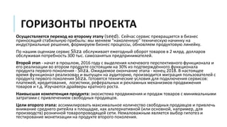 ГОРИЗОНТЫ ПРОЕКТА
Осуществляется переход ко второму этапу (seed). Сейчас сервис превращается в бизнес
приносящий стабильную прибыль: мы меняем "наколенную" техническую начинку на
индустриальные решения, формируем бизнес процессы, обновляем продуктовую линейку.
По нашим оценкам сервис Sliza обслуживает ежегодный оборот товаров в 2 млрд. долларов
обслуживая потребность 300 тыс. самозанятых предпринимателей.
Второй этап - начат в прошлом, 2016 году с выделения ключевого перспективного функционала и
его реализации во втором продукте состоящим на 30% из подтверждённого функционала
продукта первого поколения - Sliza. Ожидаемое окончание этапа - конец 2018. В настоящее
время функционал реализован и выпущен на аудиторию, производится миграция пользователей с
продукта первого поколения Sliza. Готовятся технические условия для подключения сервисов:
платежей, кредитования, логистики, реферальных и рекламных механизмов продвижения
товаров и т.д. Изучаются драйверы кратного роста.
Наивысшая компетенция продукта: экосистема продвижения и продаж товаров с минимальными
затратами с привлечением свободных продавцов.
Цели второго этапа: ассимилировать максимальное количество свободных продавцов и привлечь
внимание среднего ритейла к площадке, как альтернативной (или основной, например, для
производств) розничной товаропроводящей сети. Немаловажным является выбор гипотез и
тестирование монетизации на продукте второго поколения.
 