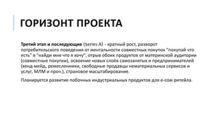 ГОРИЗОНТ ПРОЕКТА
Третий этап и последующие (series A) - кратный рост, разворот
потребительского поведения от ментальности совместных покупок "покупай что
есть" в "найди мне что я хочу", отрыв обоих продуктов от материнской аудитории
(совместные покупки), освоение новых слоёв самозанятых и предпринимателей
(хенд-мейд, ремесленники, свободные продавцы нематериальных сервисов и
услуг, МЛМ и проч.), страновое масштабирование.
Планируется развитие побочных индустриальных продуктов для е-сом ритейла.
 