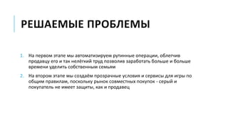 РЕШАЕМЫЕ ПРОБЛЕМЫ
1. На первом этапе мы автоматизируем рутинные операции, облегчив
продавцу его и так нелёгкий труд позволив заработать больше и больше
времени уделить собственным семьям
2. На втором этапе мы создаём прозрачные условия и сервисы для игры по
общим правилам, поскольку рынок совместных покупок - серый и
покупатель не имеет защиты, как и продавец
 