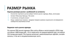 РАЗМЕР РЫНКА
Оценка размера рынка с разбивкой на сегменты
1. В качестве стартового рынка выбран Fashion-рынок: одежда, обувь, аксессуары
2. Сегмент Массовые бренды / No-name
3. E-commerce, оптовый сегмент
4. Ниша: совместные покупки - продажа товаров в рамках социального или форумного
сообщества закупаемых оптом
Видимая часть рынка одежды
По оценке РБК рынок одежды (без учёта обуви и аксессуаров) в 2016 году
составлял 1896 млрд руб., что в пересчёте на среднегодовой курс составило
32,6 млрд долларов. Эта оценка включает цивилизованные офлайн, онлайн
каналы, а так же и нецивилизованную часть.
 
