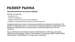РАЗМЕР РЫНКА
Нецивилизованная часть рынка одежды
Состоит из каналов:
• вещевые рынки;
• торговля в переходах;
• продажу товаров в социальных сетях и форумах;
• продажу с посредством маркетплейсов и досок объявлений.
Нецивилизованные каналы по разным экспертным оценкам составляют от 45
до 65% от видимой части, а это от 14 до 21 млрд долларов не подконтрольного
оборота осуществляемого сомозанятым населением (достигает 25 млн.
человек).
Наша собственная экспертная оценка приближается к 20 млрд. долларам
оборота рынка одежды, обуви и аксессуаров. В настоящее время сервис Sliza
обслуживает товарооборот в 2 млрд. долл. ежегодно.
 