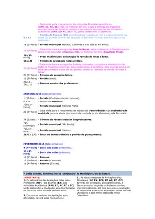 - Data-limite para o lançamento das notas das Atividades Acadêmicas
(APS, ED, AC, EC e TC), no Professor On-line e para a entrega dos trabalhos
acompanhados das fichas de registro e das atas de dependência das Atividades
Acadêmicas (APS, ED, AC, EC e TC), pelos professores, à Secretaria.
8 a 15
- Período de Exames (EX) para disciplinas cursadas on-line e presencialmente (As
notas dos Exames deverão ser lançadas no Professor On-line, dois dias após a sua
realização).
*8 (2ª-feira) - Feriado municipal (Manaus, Campinas e São José do Rio Preto).
16 (3ª-feira)
- Data-limite para a entrega das Atas de Notas, pelos professores, à Secretaria, e/ou
lançamento das notas deExames (EX), no Professor On-line (Resultado Final).
16 (3ª-
feira)
- Prazo máximo para solicitação de revisão de notas e faltas.
16 a 22 - Período de revisão de notas e faltas.
20 (6ª-feira)
- Data-limite para a entrega dos Exames (impressos, corrigidos e revisados) e das
Listas de Presença em provas, pelos professores, à Secretaria. Essa entrega deverá ser
feita pelo professor no dia de seu plantão, dentro do “período de revisão de notas e
faltas”.
23 (3ª-feira) - Término do semestre letivo.
25 (5ª-feira) - Feriado(Natal).
26/12 a
24/1/15
- Recesso escolar dos professores.
JANEIRO/2015 (datas prováveis)
1 (5ª-feira) - Feriado (Confraternização Universal).
6 a 24 - Período de matrícula.
*20 (3ª-
Feira)
- Feriado municipal (Ribeirão Preto).
23 (6ª-feira)
- Data limite para o recebimento de pedidos de transferências e de reabertura de
matrícula para os alunos com matrícula trancada ou em abandono, pela Secretaria.
24 (Sábado) - Término do recesso escolar dos professores.
*25
(Domingo)
- Feriado municipal (São Paulo).
*26 (2ª-
feira)
- Feriado municipal (Santos).
26/1 a 3/2 - Início do semestre letivo e período de planejamento.
FEVEREIRO/2015 (datas prováveis)
4 (4ª-feira) - Início das aulas (veteranos).
11 (4ª-
feira)
- Início das aulas (calouros).
16 (2ª-feira) - Recesso.
17 (3ª-feira) - Feriado (Carnaval).
18 (4ª-feira) - Recesso (Cinzas).
* Datas válidas, somente, no(s) “campus(i)” do Município e/ou do Estado.
IMPORTANTE:
1. Os calendários das Avaliações feitas pelos
Professores (NP), dos Exames (EX), das
Atividades Acadêmicas (APS, ED, AC, EC e TC)
serão elaborados e divulgados pela Coordenação
do Curso no início de cada período letivo.
3. Durante os períodos de Avaliações e/ou
Atividades, haverá aulas normalmente.
2 . As notas referentes às Avaliações e/ou
Atividades (NP, EX, APS, ED, AC, EC eTC)
deverão ser entregues, pelos professores, à
Secretaria e/ou lançadas no Professor on-line,
impreterivelmente, até dois dias após a realização
da respectiva prova e/ou atividades, desde que não
ultrapasse a data-limite estipulada neste
Calendário.
 