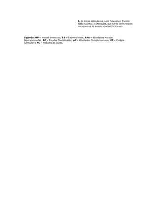 4. As datas estipuladas neste Calendário Escolar
estão sujeitas a alterações, que serão comunicadas
nos quadros de avisos, quando for o caso.
Legenda: NP – Provas Bimestrais; EX – Exames Finais; APS – Atividades Práticas
Supervisionadas; ED – Estudos Disciplinares; AC – Atividades Complementares; EC – Estágio
Curricular e TC – Trabalho de Curso.
 