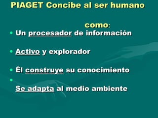 PIAGET Concibe al ser humanoPIAGET Concibe al ser humano
comocomo::
• UnUn procesadorprocesador de informaciónde información
• ActivoActivo y exploradory explorador
• ÉlÉl construyeconstruye su conocimientosu conocimiento
•
Se adaptaSe adapta al medio ambienteal medio ambiente
 