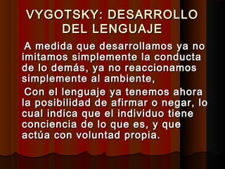 VYGOTSKY: DESARROLLOVYGOTSKY: DESARROLLO
DEL LENGUAJEDEL LENGUAJE
A medida que desarrollamos ya noA medida que desarrollamos ya no
imitamos simplemente la conductaimitamos simplemente la conducta
de lo demás, ya no reaccionamosde lo demás, ya no reaccionamos
simplemente al ambiente,simplemente al ambiente,
Con el lenguaje ya tenemos ahoraCon el lenguaje ya tenemos ahora
la posibilidad de afirmar o negar, lola posibilidad de afirmar o negar, lo
cual indica que el individuo tienecual indica que el individuo tiene
conciencia de lo que es, y queconciencia de lo que es, y que
actúa con voluntad propia.actúa con voluntad propia.
 