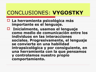 CONCLUSIONES: VYGOSTKY
 La herramienta psicológica más
importante es el lenguaje.
 Inicialmente, usamos el lenguaje
como medio de comunicación entre los
individuos en las interacciones
sociales. Progresivamente, el lenguaje
se convierte en una habilidad
intrapsicológica y por consiguiente, en
una herramienta con la que pensamos
y controlamos nuestro propio
comportamiento.
 