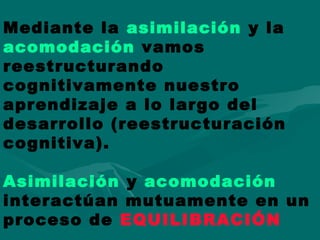Mediante la asimilación y la
acomodación vamos
reestructurando
cognitivamente nuestro
aprendizaje a lo largo del
desarrollo (reestructuración
cognitiva).
Asimilación y acomodación
interactúan mutuamente en un
proceso de EQUILIBRACIÓN
 