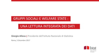 Giorgio Alleva | Presidente dell'Istituto Nazionale di Statistica
Roma, 5 Dicembre 2017
GRUPPI SOCIALI E WELFARE STATE :
UNA LETTURA INTEGRATA DEI DATI
 