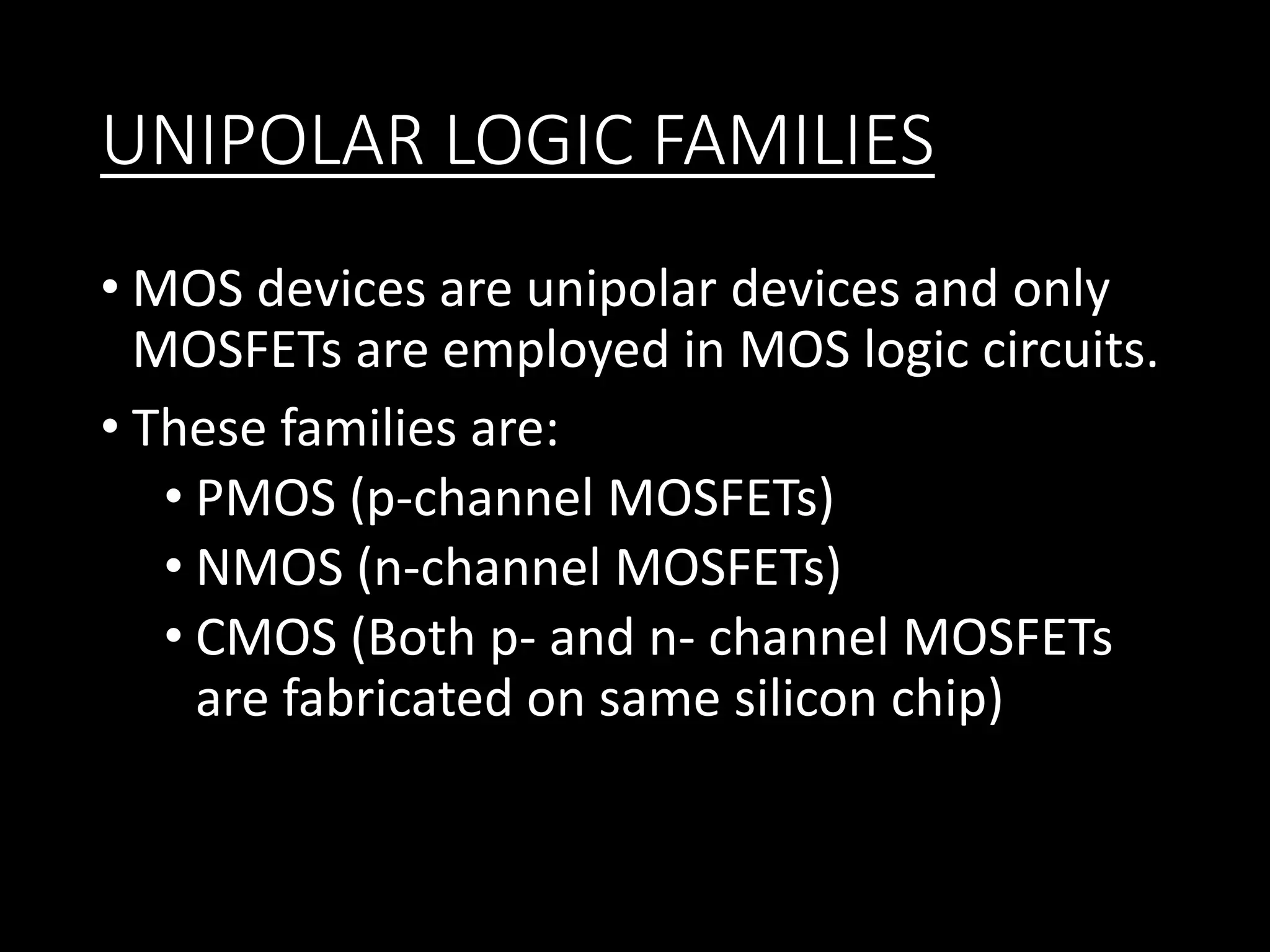UNIPOLAR LOGIC FAMILIES 
• MOS devices are unipolar devices and only 
MOSFETs are employed in MOS logic circuits. 
• These families are: 
• PMOS (p-channel MOSFETs) 
• NMOS (n-channel MOSFETs) 
• CMOS (Both p- and n- channel MOSFETs 
are fabricated on same silicon chip) 
 