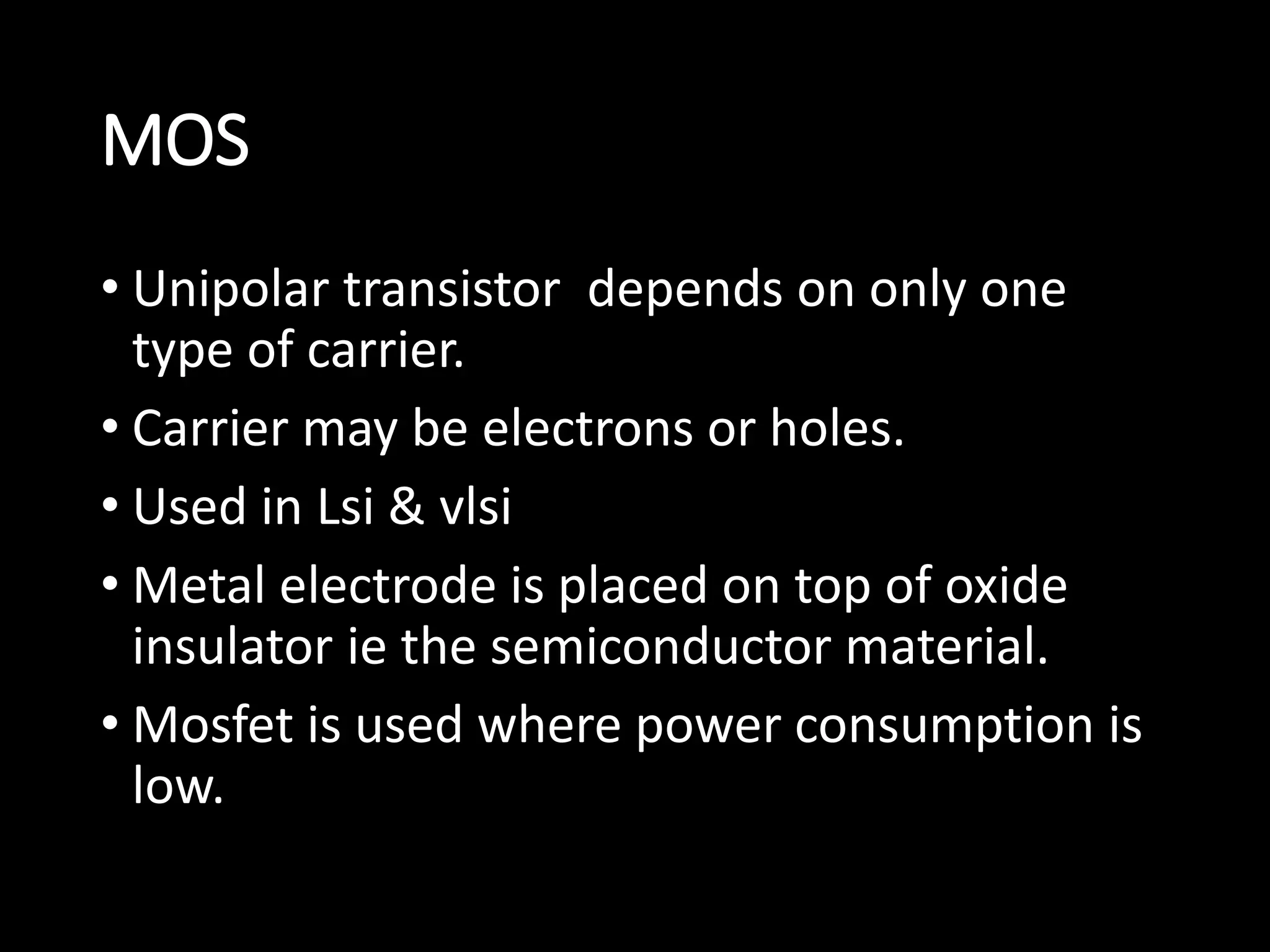 MOS 
• Unipolar transistor depends on only one 
type of carrier. 
• Carrier may be electrons or holes. 
• Used in Lsi & vlsi 
• Metal electrode is placed on top of oxide 
insulator ie the semiconductor material. 
• Mosfet is used where power consumption is 
low. 
 