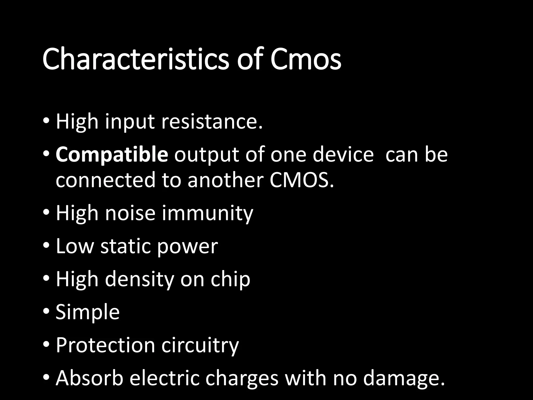 Characteristics of Cmos 
• High input resistance. 
• Compatible output of one device can be 
connected to another CMOS. 
• High noise immunity 
• Low static power 
• High density on chip 
• Simple 
• Protection circuitry 
• Absorb electric charges with no damage. 
 