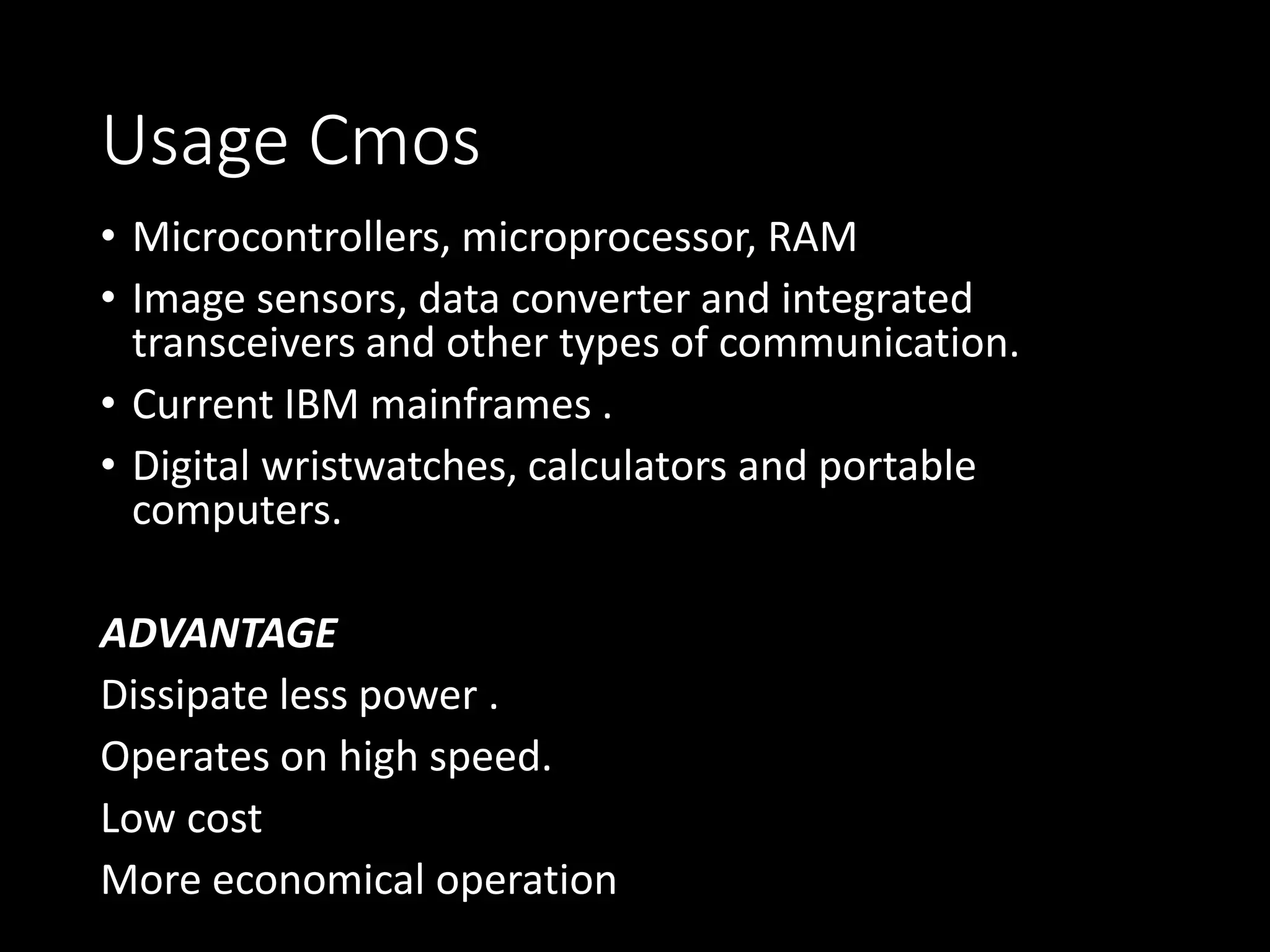 Usage Cmos 
• Microcontrollers, microprocessor, RAM 
• Image sensors, data converter and integrated 
transceivers and other types of communication. 
• Current IBM mainframes . 
• Digital wristwatches, calculators and portable 
computers. 
ADVANTAGE 
Dissipate less power . 
Operates on high speed. 
Low cost 
More economical operation 
 