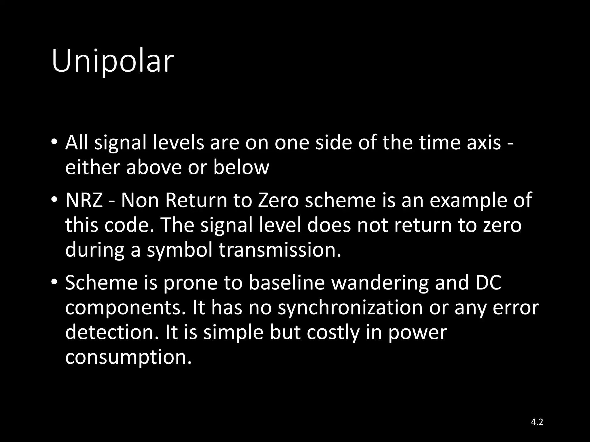 Unipolar 
• All signal levels are on one side of the time axis - 
either above or below 
• NRZ - Non Return to Zero scheme is an example of 
this code. The signal level does not return to zero 
during a symbol transmission. 
• Scheme is prone to baseline wandering and DC 
components. It has no synchronization or any error 
detection. It is simple but costly in power 
consumption. 
4.2 
 
