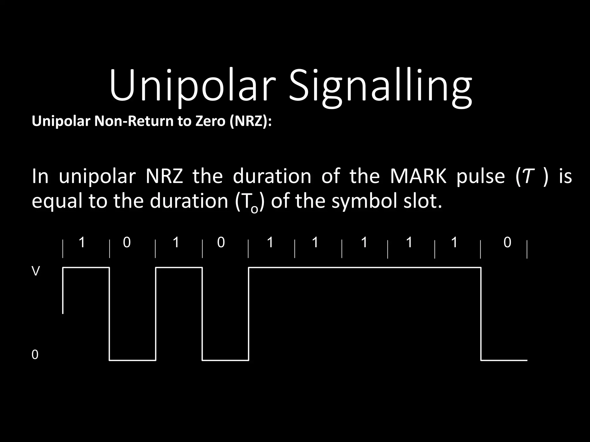 Unipolar Signalling 
Unipolar Non-Return to Zero (NRZ): 
In unipolar NRZ the duration of the MARK pulse (Ƭ ) is 
equal to the duration (To) of the symbol slot. 
1 0 1 0 1 1 1 1 1 0 
V 
0 
 