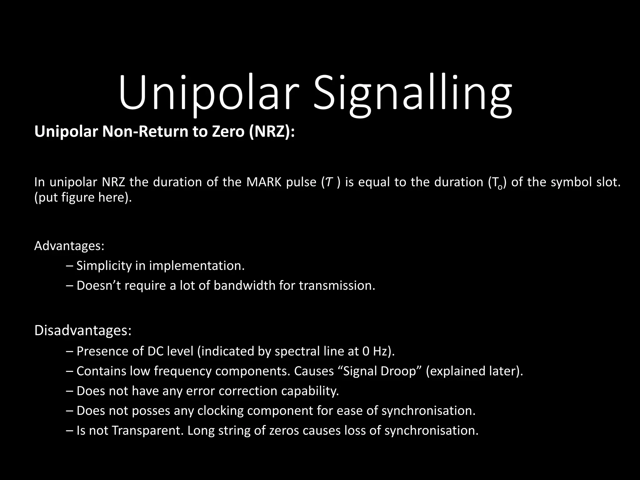 Unipolar Signalling 
Unipolar Non-Return to Zero (NRZ): 
In unipolar NRZ the duration of the MARK pulse (Ƭ ) is equal to the duration (To) of the symbol slot. 
(put figure here). 
Advantages: 
– Simplicity in implementation. 
– Doesn’t require a lot of bandwidth for transmission. 
Disadvantages: 
– Presence of DC level (indicated by spectral line at 0 Hz). 
– Contains low frequency components. Causes “Signal Droop” (explained later). 
– Does not have any error correction capability. 
– Does not posses any clocking component for ease of synchronisation. 
– Is not Transparent. Long string of zeros causes loss of synchronisation. 
 