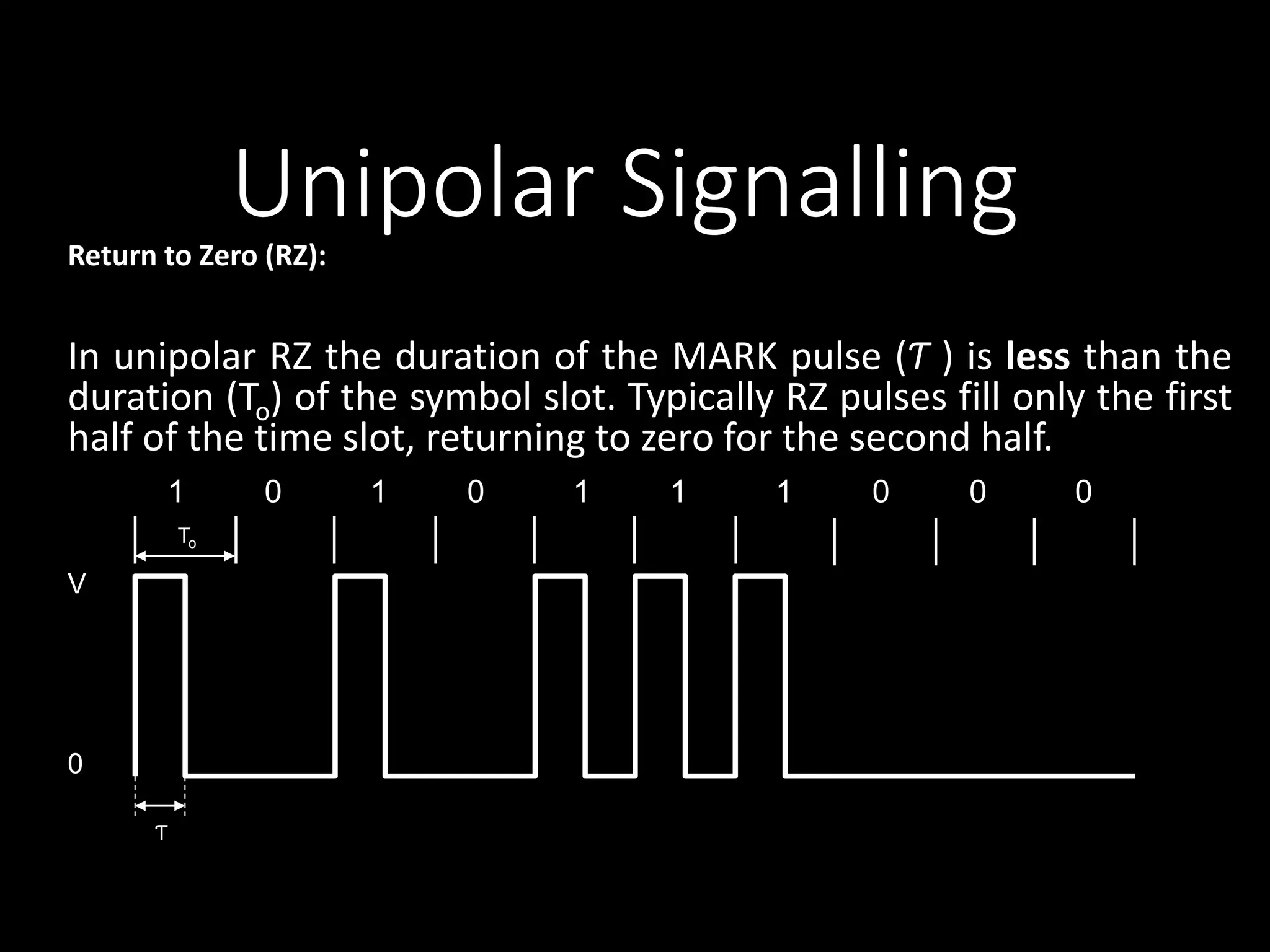 Unipolar Signalling 
Return to Zero (RZ): 
In unipolar RZ the duration of the MARK pulse (Ƭ ) is less than the 
duration (To) of the symbol slot. Typically RZ pulses fill only the first 
half of the time slot, returning to zero for the second half. 
1 0 1 0 1 1 1 0 0 0 
V 
0 
To 
Ƭ 
 