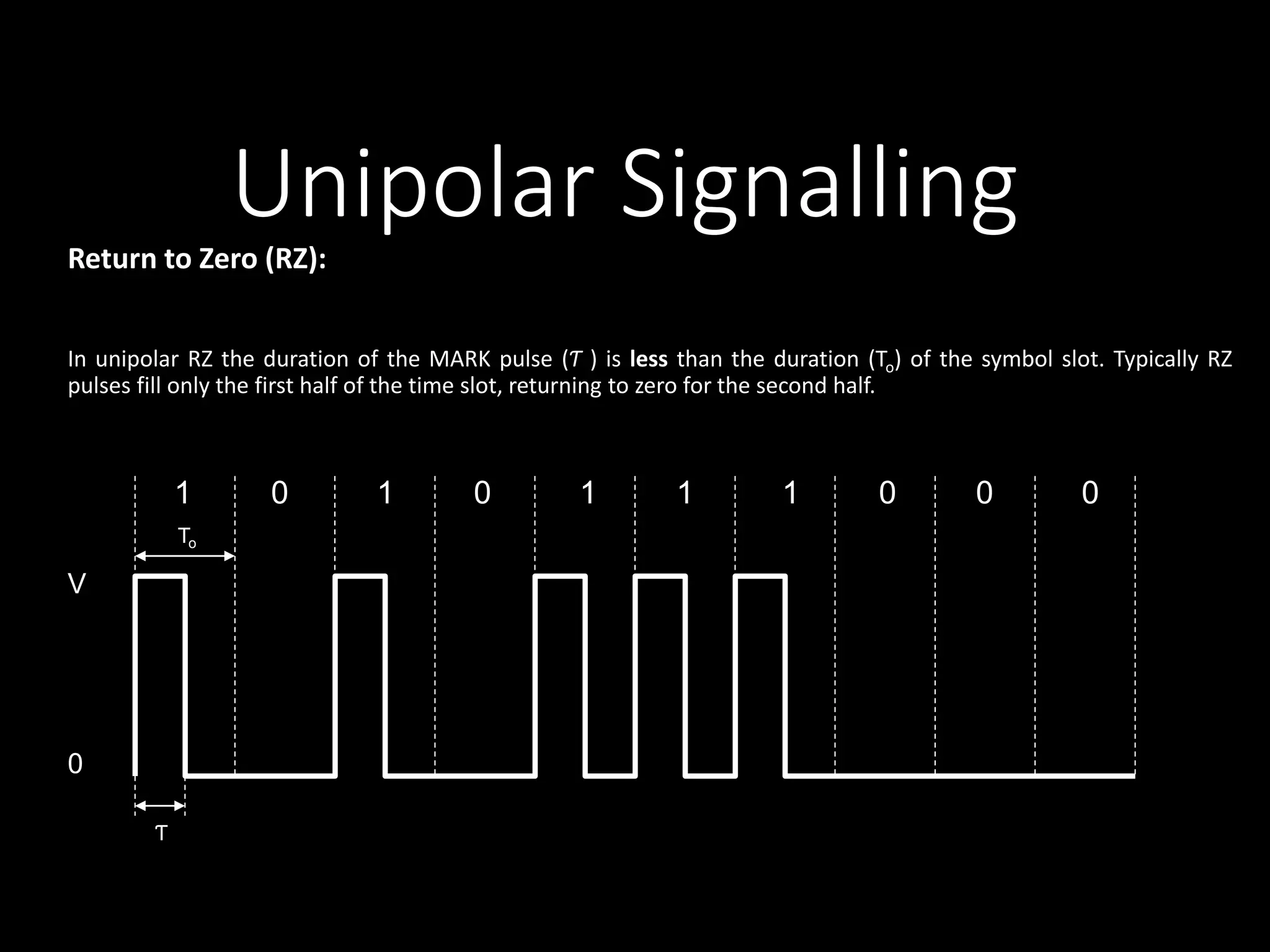 Unipolar Signalling 
Return to Zero (RZ): 
In unipolar RZ the duration of the MARK pulse (Ƭ ) is less than the duration (To) of the symbol slot. Typically RZ 
pulses fill only the first half of the time slot, returning to zero for the second half. 
1 0 1 0 1 1 1 0 0 0 
V 
0 
To 
Ƭ 
 