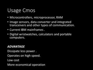 Usage Cmos 
• Microcontrollers, microprocessor, RAM 
• Image sensors, data converter and integrated 
transceivers and other types of communication. 
• Current IBM mainframes . 
• Digital wristwatches, calculators and portable 
computers. 
ADVANTAGE 
Dissipate less power . 
Operates on high speed. 
Low cost 
More economical operation 
 