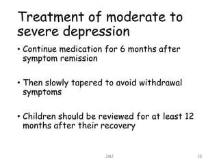 Treatment of moderate to
severe depression
• Continue medication for 6 months after
symptom remission
• Then slowly tapered to avoid withdrawal
symptoms
• Children should be reviewed for at least 12
months after their recovery
JMJ 10
 