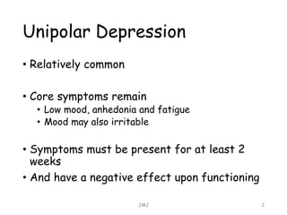 Unipolar Depression
• Relatively common
• Core symptoms remain
• Low mood, anhedonia and fatigue
• Mood may also irritable
• Symptoms must be present for at least 2
weeks
• And have a negative effect upon functioning
JMJ 2
 