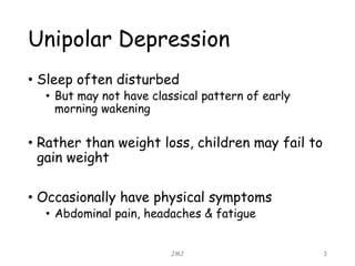 Unipolar Depression
• Sleep often disturbed
• But may not have classical pattern of early
morning wakening
• Rather than weight loss, children may fail to
gain weight
• Occasionally have physical symptoms
• Abdominal pain, headaches & fatigue
JMJ 3
 