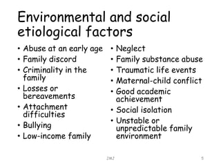 Environmental and social
etiological factors
• Abuse at an early age
• Family discord
• Criminality in the
family
• Losses or
bereavements
• Attachment
difficulties
• Bullying
• Low-income family
• Neglect
• Family substance abuse
• Traumatic life events
• Maternal-child conflict
• Good academic
achievement
• Social isolation
• Unstable or
unpredictable family
environment
JMJ 5
 