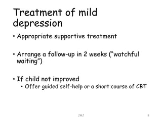 Treatment of mild
depression
• Appropriate supportive treatment
• Arrange a follow-up in 2 weeks (“watchful
waiting”)
• If child not improved
• Offer guided self-help or a short course of CBT
JMJ 8
 