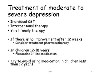 Treatment of moderate to
severe depression
• Individual CBT
• Interpersonal therapy
• Brief family therapy
• If there is no improvement after 12 weeks
• Consider treatment pharmacotherapy
• In children 12-18 years
• Fluoxatine 1st line medication
• Try to avoid using medication in children less
than 12 years
JMJ 9
 