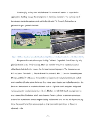 - 9 -
Inverters play an important role in Power Electronics as it applies to larger device
applications that help change the development of electronic machinery. The increase use of
inverters are due to increasing use of grid tied residential PV. Figure 2-2 shows how a
photovoltaic grid system is installed.
Figure 2-2: Photovoltaic Grid System Left-Installation Right-Photo of Solar Panels installed on a School Gym [10][11].
The power electronic classes provided by California Polytechnic State University help
prepare students in the power industry. There are currently four power electronics courses
offered as technical elective courses for electrical engineering majors. The four courses are
EE410 (Power Electronics I), EE411 (Power Electronics II), EE433 (Introduction to Magnetic
Design), and EE527 (Advanced Topics in Power Electronics). Many lab experiments include
concepts of rectification using single and three phase source inputs, non-isolated converters like
buck and boost as well as isolated converters such as a fly-back circuit, magnetic design and
various computer simulation exercises [1], [2]. The labs provide little hands-on experience to
concepts explained in lecture which sometimes are further explored in computer simulation.
Some of the experiments created are provided by students that have had the privileges to taking
these classes and have their senior projects to help improve the experience in the power
electronics labs.
 
