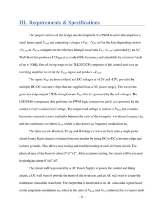 - 11 -
III. Requirements & Specifications
The project consists of the design and development of a PWM inverter that amplifies a
small input signal Vcont and outputting voltages +VDC, –VDC or 0 at the load depending on how
+VCont or -VCont compares to the reference triangle waveform VTri. VCont is provided by an AC
Wall Wart that produces 4.5VRMS at a steady 60Hz frequency and adjustable by a trimmer knob
of up to 500 . One of the op-amps to the TLE2072CP componen of the control unit uses an
inverting amplifier to invert the VCont signal and produce –VCont.
The inputs VDC are from isolated rail DC voltages at +12V and -12V, provided by
multiple DC-DC converter chips that are supplied from a DC power supply. The waveform
generator chip outputs 22kHz triangle-wave VTri after it is powered by the rail voltages. The
LM339AN comparator chip performs the PWM logic comparison and is also powered by the
control circuit’s isolated rail voltage. The output load voltage is similar to VCont but contains
harmonics centered at even multiples between the ratio of the triangular waveform frequency fTri
and the continuous waveform fCont which is also known as frequency modulation mf.
The three circuits (Control, Firing and H-bridge circuits) are built onto a single proto
circuit board. Each circuit is isolated from one another by using DC-to-DC converter chips and
isolated grounds. This allows easy testing and troubleshooting at each different circuit. The
physical area of the board is about 5”x7”x2”. After extensive testing, the circuit will be encased
in plexiglass about 8”x10”x5”.
The circuit will be powered by a DC Power Supply to power the control and firing
circuit, a DC wall wart to provide the input of the inversion, and an AC wall wart to create the
continuous sinusoidal waveform. The output that is monitored is an AC sinusoidal signal based
on the amplitude modulation ma which is the ratio of VCont and VTri controlled by a trimmer knob
 