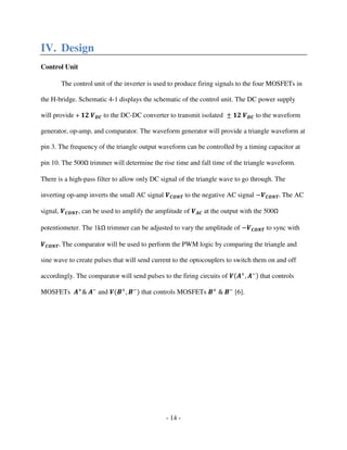 - 14 -
IV. Design
Control Unit
The control unit of the inverter is used to produce firing signals to the four MOSFETs in
the H-bridge. Schematic 4-1 displays the schematic of the control unit. The DC power supply
will provide + ૚૛ ࢂࡰ࡯ to the DC-DC converter to transmit isolated േ ૚૛ ࢂࡰ࡯ to the waveform
generator, op-amp, and comparator. The waveform generator will provide a triangle waveform at
pin 3. The frequency of the triangle output waveform can be controlled by a timing capacitor at
pin 10. The 500Ω trimmer will determine the rise time and fall time of the triangle waveform.
There is a high-pass filter to allow only DC signal of the triangle wave to go through. The
inverting op-amp inverts the small AC signal ࢂ࡯ࡻࡺࢀ to the negative AC signal െࢂ࡯ࡻࡺࢀ. The AC
signal, ࢂ࡯ࡻࡺࢀ, can be used to amplify the amplitude of ࢂ࡭࡯ at the output with the 500Ω
potentiometer. The 1kΩ trimmer can be adjusted to vary the amplitude of െࢂ࡯ࡻࡺࢀ to sync with
ࢂ࡯ࡻࡺࢀ. The comparator will be used to perform the PWM logic by comparing the triangle and
sine wave to create pulses that will send current to the optocouplers to switch them on and off
accordingly. The comparator will send pulses to the firing circuits of ࢂሺ࡭ା
, ࡭ିሻ that controls
MOSFETs ࡭ା
& ࡭ି
and ࢂሺ࡮ା
, ࡮ି
ሻ that controls MOSFETs ࡮ା
& ࡮ି
[6].
 