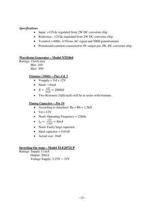- 15 -
Specifications
• Input: +12Vdc regulated from 2W DC converter chip
• Reference: -12Vdc regulated from 2W DC converter chip
• Vcontrol = 60Hz, 4.5Vrms AC signal and 500Ω potentiometer
• Protoboard common connected to 0V output pin 2W, DC converter chip
Waveform Generator – Model NTE864
Ratings: 15mA max
Min: 10V
Max: 30V
Trimmer (500Ω) – Pins 4 & 5
• Vsupply = Vd = 12V
• Need: ~6݉‫ܣ‬
• ܴ ൌ
ଵଶ௏
଺௠஺
ൌ 2000ߗ
• Two Resistors (1k each) will be in series with trimmer.
Timing Capacitor – Pin 10
• According to datasheet: Ra = Rb = 1.5kΩ
• Vd = 12V
• Need: Operating Frequency = 22kHz
• ‫ܫ‬஽ ൌ
ଵଶ௏
ଵ.ହ௞ఆ
ൌ 8݉‫ܣ‬
• Need: Fairly large capacitor.
• Ideal capacitor = 0.01uF
• Actual size: 16nF
Inverting Op Amp – Model TLE2072CP
Ratings: Supply 3.1mA
Output: 20mA
Voltage Supply: 2.25V ~ 19V
 