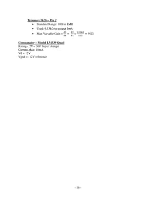 - 16 -
Trimmer (1kΩ) – Pin 2
• Standard Range: 10Ω to 1MΩ
• Used: 9.53kΩ to output 6mA
• Max Variable Gain =
ோଷ
ோସ
ൌ
ோଶ
ோଵ
=
ଽ.ହଷ௞ఆ
ଵ௞ఆ
ൌ 9.53
Comparator – Model LM339 Quad
Ratings: 2V~ 36ܸ ‫ݐݑ݌݊ܫ‬ ܴܽ݊݃݁
Current Max: 18mA
Vd = 12V
Vgnd = -12V reference
 