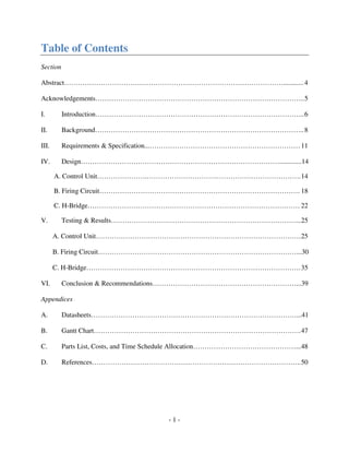 - 1 -
Table of Contents
Section
Abstract……………………………………………………………………………………............4
Acknowledgements………………………………………………………………………………..5
I. Introduction………………………………………………………………………………..6
II. Background………………………………………………………………………………..8
III. Requirements & Specification...…………………………………………………………11
IV. Design…………………………………………………………………………….............14
A. Control Unit………………….………………………….……………………………….14
B. Firing Circuit……………………………………………………………………………. 18
C. H-Bridge………………………………………………………………………………… 22
V. Testing & Results………………………………………………………………………...25
A. Control Unit………………………………………………………………………………25
B. Firing Circuit……………………………………………………………………………...30
C. H-Bridge………………………………………………………………………………….35
VI. Conclusion & Recommendations………………………………………………………...39
Appendices
A. Datasheets………………………………………………………………………………...41
B. Gantt Chart……………………………………………………………………………….47
C. Parts List, Costs, and Time Schedule Allocation………………………………………...48
D. References………………………………………………………………………………..50
 