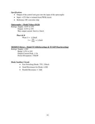 19
Specifications
• Output of the control unit goes into the input of the optocoupler
• Input: +12V that is isolated from PWM circuit
• Reference: DC converter chip
Optocoupler – Model Vishay 6N136
Ratings: Supply: -0.5V to 15V
Output: -0.5V to 15V
Max output current: 8mA to 16mA
Pins 6 & 8
Want: I ൌ 1.19mA
I ൌ
ଵଶ୚
ଵ଴୩Ω
ൎ 1.2mA
MOSFET Driver – Model TC1426(Inverting) & TC1427(Non-Inverting)
Ratings: Supply: +18V
Range: 4.5V to 16V
Output Current Peak: 1.2A
Power Dissipation: 730mW
Diode Snubber Circuit
• Fast Switching Diode: 75V, 150mA
• Small Resistance for Diode ൎ10Ω
• Parallel Resistance ൎ 1kΩ
 