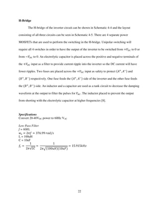 22
H-Bridge
The H-bridge of the inverter circuit can be shown in Schematic 4-4 and the layout
consisting of all three circuits can be seen in Schematic 4-5. There are 4 separate power
MOSFETs that are used to perform the switching in the H-bridge. Unipolar switching will
require all 4 switches in order to have the output of the inverter to be switched from ൅ܸ஽஼ to 0 or
from െܸ஽஼ to 0. An electrolytic capacitor is placed across the positive and negative terminals of
the ൅ܸ஽஼ input as a filter to provide current ripple into the inverter so the DC current will have
fewer ripples. Two fuses are placed across the ൅ܸ஽஼ input as safety to protect ሺ‫ܣ‬ା
, ‫ܣ‬ିሻ and
ሺ‫ܤ‬ା
, ‫ܤ‬ି
ሻ respectively. One fuse feeds the ሺ‫ܣ‬ା
, ‫ܣ‬ିሻ side of the inverter and the other fuse feeds
the ሺ‫ܤ‬ା
, ‫ܤ‬ି
ሻ side. An inductor and a capacitor are used as a tank circuit to decrease the damping
waveform at the output to filter the pulses for ܸ஺஼. The inductor placed to prevent the output
from shorting with the electrolytic capacitor at higher frequencies [8].
Specifications
Convert 20-40VDC power to 60Hz VAC
Low Pass Filter
f = 60Hz
‫ݓ‬௢ ൌ 2ߨ݂ ൌ 376.99 ‫ݏ/݀ܽݎ‬
L = 100uH
C = 10uF
݂௖ ൌ
1
2ߨ√‫ܥܮ‬
ൌ
1
2ߨඥሺ100‫ܪݑ‬ሻሺ10‫ܨݑ‬ሻ
ൌ 15.915݇‫ݖܪ‬
 