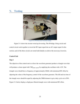25
V. Testing
Figure 5-1: PWM Inverter Wired for testing
Figure 5-1 shows the inverter wired up for testing. The H-bridge, firing circuit and
control circuit work together to invert the DC input signal into an AC output signal. In this
section, each of the three circuits are tested individually to achieve the necessary inversion.
Control Unit
Step 1
The objective of the control unit is to have the waveform generator produce a triangle wave that
will produce a clean signal with 7.8ܸ௣௘௔௞ି௣௘௔௞ by supplying the oscillator with +12V. The
triangle wave should have a frequency of approximately 22kHz with minimized DC offset by
adjusting the values of the frequency control of the waveform generator. The fall and rise time of
the triangle wave should be equal by adjusting the 500Ω trimmer to get a duty cycle set to 50%.
Figure 5-1 below displays a high-pass filtered triangle wave with minimized DC offset.
 