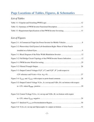- 2 -
Page Locations of Tables, Figures, & Schematics
List of Tables
Table 3-1: Unipolar and Switching PWM Logic…………………………….………..................12
Table 3-2: Summary of PWM Inverter Functional Description………………………................13
Table 3-3: Requirement Specifications of the PWM Inverter for testing…………………..……13
List of Figures
Figure 2-1: A Commercial Tripp-Lite Power Inverter for Mobile Vehicles………………..……. 8
Figure 2-2: Photovoltaic Grid System Left-Installation Right- Photo of Solar Panels
installed on a School Gym……………………………………………………..................9
Figure 3-1: Block Diagram of the Pulse Width Modulation Inverter…………….….…...............12
Figure 3-2: Full Bridge Circuit Topology of the PWM Inverter Source Indication……...............12
Figure 5-1: PWM Inverter Wired for testing……………………………………………………..25
Figure 5-2: Filtered Triangle Output…………………………………………….….………….. 26
Figure 5-3: Output Control Voltages ܸሺ‫ܣ‬ା
, ‫ܣ‬ିሻ and ܸሺ‫ܤ‬ା
, ‫ܤ‬ି
ሻ with respect to
-12V reference and Vcont = 0 (ie. ݉௔= 0)…………………………………….…………27
Figure 5-4: ܸ஼ைே் and -ܸ஼ைே் with respect to proto board common………………….………... 28
Figure 5-5: Output Control Voltage V(A+, A-) on top and V(B+, B-) on bottom with respect
to -12V, where ࢂ࡯ࡻࡺࢀ positive……………………………….........................................29
Figure 5-6: Control Voltage V(A+, A-) on top and V(B+, B-) on bottom with respect
to -12V, where ܸ஼ைே் negative……………………………………………….................29
Figure 5-7: Idealized VLOAD at Overmodulation Region………………………………...............30
Figure 5-8: V(A+,A-) on top and Optocoupler A+ output on bottom…………………............... 32
 