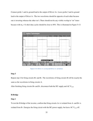 35
Connect probe 1 and its ground lead to the output of Driver A+. Leave probe 2 and its ground
lead to the output of Driver A-. The two waveforms should be opposite of each other because
one is inverting whereas the other isn’t. There should not be any visible overlap in “on” times
because with ma = 0, their duty cycles should be close to 50%. This is illustrated in Figure 5-13.
Figure 5-13: Driver A+ on top and Driver A- on bottom
Step 3
Repeat step 2 for firing circuits B+ and B-. The waveforms of firing circuits B will be exactly the
same as the waveforms in firing circuits A.
After finishing firing circuits B+ and B-, disconnect both the DC supply and AC Vcont.
H-Bridge
Step 1
To test the H-bridge of the inverter, confirm that firing circuits A+ is isolated from A- and B+ is
isolated from B-. Energize the firing circuit with the DC power supply, but leave AC Vcont off.
 