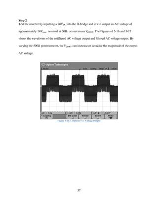 37
Step 2
Test the inverter by inputting a 20VDC into the H-bridge and it will output an AC voltage of
approximately 14ܸ௥௠௦. nominal at 60Hz at maximum ܸ஼ைே். The Figures of 5-16 and 5-17
shows the waveforms of the unfiltered AC voltage output and filtered AC voltage output. By
varying the 500Ω potentiometer, the ܸ஼ைே் can increase or decrease the magnitude of the output
AC voltage.
Figure 5-16: Unfiltered AC Voltage Output
 