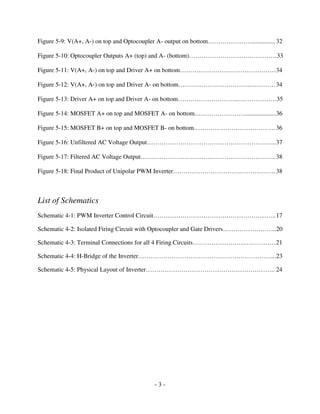 - 3 -
Figure 5-9: V(A+, A-) on top and Optocoupler A- output on bottom…………………...............32
Figure 5-10: Optocoupler Outputs A+ (top) and A- (bottom)……………………………………33
Figure 5-11: V(A+, A-) on top and Driver A+ on bottom……………………………………….34
Figure 5-12: V(A+, A-) on top and Driver A- on bottom……………………………..…………34
Figure 5-13: Driver A+ on top and Driver A- on bottom………………………...………………35
Figure 5-14: MOSFET A+ on top and MOSFET A- on bottom……………………....................36
Figure 5-15: MOSFET B+ on top and MOSFET B- on bottom…………………………………36
Figure 5-16: Unfiltered AC Voltage Output……………………………………………………..37
Figure 5-17: Filtered AC Voltage Output………………………………………………………..38
Figure 5-18: Final Product of Unipolar PWM Inverter…………………………………………. 38
List of Schematics
Schematic 4-1: PWM Inverter Control Circuit…………………………………………………..17
Schematic 4-2: Isolated Firing Circuit with Optocoupler and Gate Drivers……………………..20
Schematic 4-3: Terminal Connections for all 4 Firing Circuits…………………….……………21
Schematic 4-4: H-Bridge of the Inverter………………………………………………………....23
Schematic 4-5: Physical Layout of Inverter…………………………………………………….. 24
 