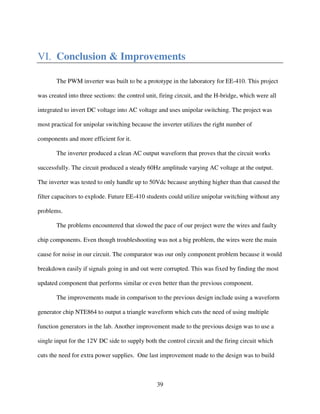 39
VI. Conclusion & Improvements
The PWM inverter was built to be a prototype in the laboratory for EE-410. This project
was created into three sections: the control unit, firing circuit, and the H-bridge, which were all
integrated to invert DC voltage into AC voltage and uses unipolar switching. The project was
most practical for unipolar switching because the inverter utilizes the right number of
components and more efficient for it.
The inverter produced a clean AC output waveform that proves that the circuit works
successfully. The circuit produced a steady 60Hz amplitude varying AC voltage at the output.
The inverter was tested to only handle up to 50Vdc because anything higher than that caused the
filter capacitors to explode. Future EE-410 students could utilize unipolar switching without any
problems.
The problems encountered that slowed the pace of our project were the wires and faulty
chip components. Even though troubleshooting was not a big problem, the wires were the main
cause for noise in our circuit. The comparator was our only component problem because it would
breakdown easily if signals going in and out were corrupted. This was fixed by finding the most
updated component that performs similar or even better than the previous component.
The improvements made in comparison to the previous design include using a waveform
generator chip NTE864 to output a triangle waveform which cuts the need of using multiple
function generators in the lab. Another improvement made to the previous design was to use a
single input for the 12V DC side to supply both the control circuit and the firing circuit which
cuts the need for extra power supplies. One last improvement made to the design was to build
 