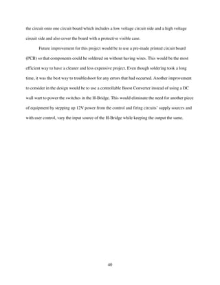 40
the circuit onto one circuit board which includes a low voltage circuit side and a high voltage
circuit side and also cover the board with a protective visible case.
Future improvement for this project would be to use a pre-made printed circuit board
(PCB) so that components could be soldered on without having wires. This would be the most
efficient way to have a cleaner and less expensive project. Even though soldering took a long
time, it was the best way to troubleshoot for any errors that had occurred. Another improvement
to consider in the design would be to use a controllable Boost Converter instead of using a DC
wall wart to power the switches in the H-Bridge. This would eliminate the need for another piece
of equipment by stepping up 12V power from the control and firing circuits’ supply sources and
with user control, vary the input source of the H-Bridge while keeping the output the same.
 