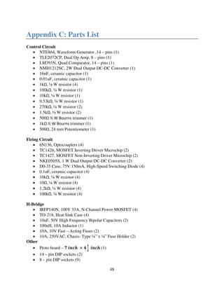48
Appendix C: Parts List
Control Circuit
• NTE864, Waveform Generator ,14 – pins (1)
• TLE2072CP, Dual Op Amp, 8 – pins (1)
• LM393N, Quad Comparator, 14 – pins (1)
• NMH1212SC, 2W Dual Output DC-DC Converter (1)
• 16nF, ceramic capacitor (1)
• 0.01uF, ceramic capacitor (1)
• 1kΩ, ¼ W resistor (4)
• 100kΩ, ¼ W resistor (1)
• 10kΩ, ¼ W resistor (1)
• 9.53kΩ, ¼ W resistor (1)
• 270kΩ, ¼ W resistor (2)
• 1.5kΩ, ½ W resistor (2)
• 500Ω ½ W Bourns trimmer (1)
• 1kΩ ½ W Bourns trimmer (1)
• 500Ω, 24 mm Potentiometer (1)
Firing Circuit
• 6N136, Optocouplers (4)
• TC1426, MOSFET Inverting Driver Microchip (2)
• TC1427, MOSFET Non-Inverting Driver Microchip (2)
• NKE0505S, 1 W Dual Output DC-DC Converter (2)
• D0-35 Case, 75V 150mA, High-Speed Switching Diode (4)
• 0.1uF, ceramic capacitor (4)
• 10kΩ, ¼ W resistor (4)
• 10Ω, ¼ W resistor (4)
• 1.2kΩ, ¼ W resistor (4)
• 100kΩ, ¼ W resistor (4)
H-Bridge
• IRFP140N, 100V 33A, N-Channel Power MOSFET (4)
• TO-218, Heat Sink Case (4)
• 10uF, 50V High Frequency Bipolar Capacitors (2)
• 100uH, 10A Inductor (1)
• 10A, 10V Fast – Acting Fuses (2)
• 10A, 250VAC, Chasis- Type ¼” x ¼” Fuse Holder (2)
Other
• Proto board – ૠ ࢏࢔ࢉࢎ ൈ ૝
૚
૛
࢏࢔ࢉࢎ (1)
• 14 – pin DIP sockets (2)
• 8 – pin DIP sockets (9)
 