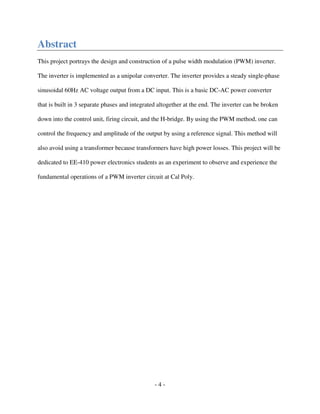 - 4 -
Abstract
This project portrays the design and construction of a pulse width modulation (PWM) inverter.
The inverter is implemented as a unipolar converter. The inverter provides a steady single-phase
sinusoidal 60Hz AC voltage output from a DC input. This is a basic DC-AC power converter
that is built in 3 separate phases and integrated altogether at the end. The inverter can be broken
down into the control unit, firing circuit, and the H-bridge. By using the PWM method, one can
control the frequency and amplitude of the output by using a reference signal. This method will
also avoid using a transformer because transformers have high power losses. This project will be
dedicated to EE-410 power electronics students as an experiment to observe and experience the
fundamental operations of a PWM inverter circuit at Cal Poly.
 