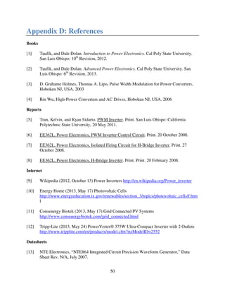 50
Appendix D: References
Books
[1] Taufik, and Dale Dolan. Introduction to Power Electronics. Cal Poly State University.
San Luis Obispo: 10th
Revision, 2012.
[2] Taufik, and Dale Dolan. Advanced Power Electronics. Cal Poly State University. San
Luis Obispo: 6th
Revision, 2013.
[3] D. Grahame Holmes, Thomas A. Lipo, Pulse Width Modulation for Power Converters,
Hoboken NJ, USA. 2003
[4] Bin Wu, High-Power Converters and AC Drives, Hoboken NJ, USA. 2006
Reports
[5] Tran, Kelvin, and Ryan Sidarto. PWM Inverter. Print. San Luis Obispo: California
Polytechnic State University, 20 May 2011.
[6] EE362L, Power Electronics, PWM Inverter Control Circuit. Print. 20 October 2008.
[7] EE362L, Power Electronics, Isolated Firing Circuit for H-Bridge Inverter. Print. 27
October 2008.
[8] EE362L, Power Electronics, H-Bridge Inverter. Print. Print. 20 February 2008.
Internet
[9] Wikipedia (2012, October 13) Power Inverters http://en.wikipedia.org/Power_inverter
[10] Energy Home (2013, May 17) Photovoltaic Cells
http://www.energyeducation.tx.gov/renewables/section_3/topics/photovoltaic_cells/f.htm
l
[11] Consenergy Biotek (2013, May 17) Grid Connected PV Systems
http://www.consenergybiotek.com/grid_connected.html
[12] Tripp-Lite (2013, May 24) PowerVerter® 375W Ultra-Compact Inverter with 2 Outlets
http://www.tripplite.com/en/products/model.cfm?txtModelID=2552
Datasheets
[13] NTE Electronics, “NTE864 Integrated Circuit Precision Waveform Generator,” Data
Sheet Rev. N/A, July 2007.
 
