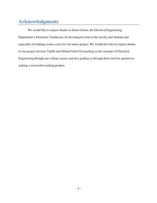 - 5 -
Acknowledgments
We would like to express thanks to Jaime Carmo, the Electrical Engineering
Department’s Electronic Technician, for devoting his time to the faculty and students and
especially for helping create a case for our senior project. We would also like to express thanks
to our project advisors Taufik and Ahmad Nafisi for teaching us the concepts of Electrical
Engineering through our college careers and also guiding us through these last few quarters to
making a successful working product.
 
