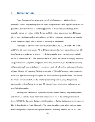 - 6 -
I. Introduction
Power Engineering has seen a rapid growth in efficient energy solutions. Power
electronics focuses on processing electrical power using electronics with high efficiency and less
power loss. Power electronics is found in applications of modified electrical energy. Some
examples include low voltage cellular devices and high voltage transmission lines. Efficiency
plays a large role in power electronics whereas inefficient systems are impractical and result in
wasted energy and higher costs in utilities or reliability of components.
Some types of efficient source conversions include AC-to-AC, DC-to-DC, AC-to-DC,
and DC-to-AC source conversions. AC-to-DC converters are best known as rectifiers while DC-
to-AC converters are known as inverters [1]. Today’s popular power conversion type includes
the use of photovoltaic (PV) solar panels to take in DC Power and convert it to supply household
AC power sources. Computers, cell phones, televisions, microwaves, etc. have been sourced by
AC power through some sort of energy conversion which will allow these appliances to function
without “blowing up” on startup. With the conversion of AC-to-DC sources, a solution of using
house hold appliances on the go took place that lead to the use of power inverters. This allowed
the reverse conversion of DC-to-AC inverter power supply sources giving designers and
customers the option of using larger scale DC batteries to power household appliances at any
specified voltage rating.
It is important for electrical engineering students who are focusing on power electronic
conversions, to learn the basics on inverter circuits as it is one of the four major conversion
types. At Cal Poly, the course that covers the foundation of the four basic conversion processes is
EE410: Introduction to Power Electronics. The course has a lab portion where students get the
hands-on experience on several basic power converters. Currently however, the lab lacks one
 